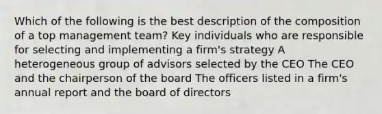 Which of the following is the best description of the composition of a top management team? Key individuals who are responsible for selecting and implementing a firm's strategy A heterogeneous group of advisors selected by the CEO The CEO and the chairperson of the board The officers listed in a firm's annual report and the board of directors