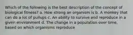 Which of the following is the best description of the concept of biological fitness? a. How strong an organism is b. A monkey that can do a lot of pullups c. An ability to survive and reproduce in a given environment d. The change in a population over time, based on which organisms reproduce