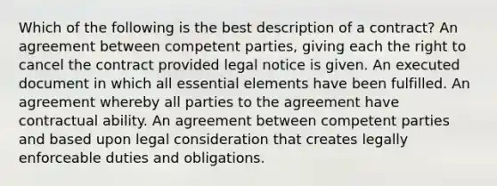 Which of the following is the best description of a contract? An agreement between competent parties, giving each the right to cancel the contract provided legal notice is given. An executed document in which all essential elements have been fulfilled. An agreement whereby all parties to the agreement have contractual ability. An agreement between competent parties and based upon legal consideration that creates legally enforceable duties and obligations.