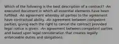 Which of the following is the best description of a contract? -An executed document in which all essential elements have been fulfilled. -An agreement whereby all parties to the agreement have contractual ability. -An agreement between competent parties, giving each the right to cancel the contract provided legal notice is given. -An agreement between competent parties and based upon legal consideration that creates legally enforceable duties and obligations.