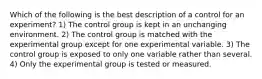 Which of the following is the best description of a control for an experiment? 1) The control group is kept in an unchanging environment. 2) The control group is matched with the experimental group except for one experimental variable. 3) The control group is exposed to only one variable rather than several. 4) Only the experimental group is tested or measured.