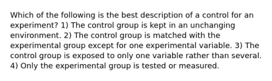 Which of the following is the best description of a control for an experiment? 1) The control group is kept in an unchanging environment. 2) The control group is matched with the experimental group except for one experimental variable. 3) The control group is exposed to only one variable rather than several. 4) Only the experimental group is tested or measured.