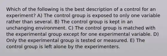 Which of the following is the best description of a control for an experiment? A) The control group is exposed to only one variable rather than several. B) The control group is kept in an unchanging environment. C) The control group is matched with the experimental group except for one experimental variable. D) Only the experimental group is tested or measured. E) The control group is left alone by the experimenters.