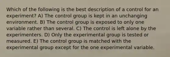 Which of the following is the best description of a control for an experiment? A) The control group is kept in an unchanging environment. B) The control group is exposed to only one variable rather than several. C) The control is left alone by the experimenters. D) Only the experimental group is tested or measured. E) The control group is matched with the experimental group except for the one experimental variable.