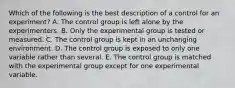 Which of the following is the best description of a control for an experiment? A. The control group is left alone by the experimenters. B. Only the experimental group is tested or measured. C. The control group is kept in an unchanging environment. D. The control group is exposed to only one variable rather than several. E. The control group is matched with the experimental group except for one experimental variable.