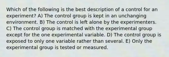 Which of the following is the best description of a control for an experiment? A) The control group is kept in an unchanging environment. B) The control is left alone by the experimenters. C) The control group is matched with the experimental group except for the one experimental variable. D) The control group is exposed to only one variable rather than several. E) Only the experimental group is tested or measured.