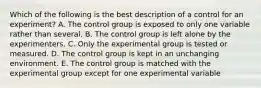 Which of the following is the best description of a control for an experiment? A. The control group is exposed to only one variable rather than several. B. The control group is left alone by the experimenters. C. Only the experimental group is tested or measured. D. The control group is kept in an unchanging environment. E. The control group is matched with the experimental group except for one experimental variable