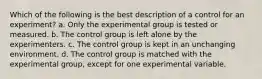 Which of the following is the best description of a control for an experiment? a. Only the experimental group is tested or measured. b. The control group is left alone by the experimenters. c. The control group is kept in an unchanging environment. d. The control group is matched with the experimental group, except for one experimental variable.