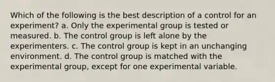 Which of the following is the best description of a control for an experiment? a. Only the experimental group is tested or measured. b. The control group is left alone by the experimenters. c. The control group is kept in an unchanging environment. d. The control group is matched with the experimental group, except for one experimental variable.