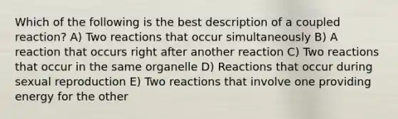 Which of the following is the best description of a coupled reaction? A) Two reactions that occur simultaneously B) A reaction that occurs right after another reaction C) Two reactions that occur in the same organelle D) Reactions that occur during sexual reproduction E) Two reactions that involve one providing energy for the other