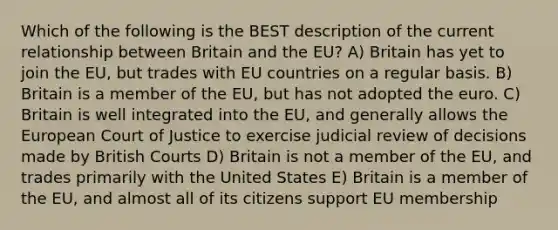 Which of the following is the BEST description of the current relationship between Britain and the EU? A) Britain has yet to join the EU, but trades with EU countries on a regular basis. B) Britain is a member of the EU, but has not adopted the euro. C) Britain is well integrated into the EU, and generally allows the European Court of Justice to exercise judicial review of decisions made by British Courts D) Britain is not a member of the EU, and trades primarily with the United States E) Britain is a member of the EU, and almost all of its citizens support EU membership