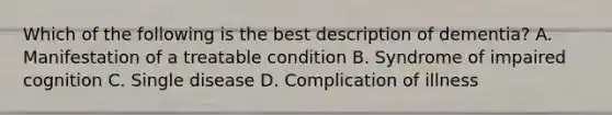 Which of the following is the best description of dementia? A. Manifestation of a treatable condition B. Syndrome of impaired cognition C. Single disease D. Complication of illness