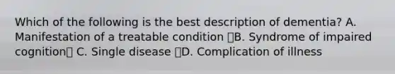Which of the following is the best description of dementia? A. Manifestation of a treatable condition B. Syndrome of impaired cognition C. Single disease D. Complication of illness