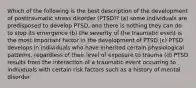 Which of the following is the best description of the development of posttraumatic stress disorder (PTSD)? (a) some individuals are predisposed to develop PTSD, and there is nothing they can do to stop its emergence (b) the severity of the traumatic event is the most important factor in the development of PTSD (c) PTSD develops in individuals who have inherited certain physiological patterns, regardless of their level of exposure to trauma (d) PTSD results from the interaction of a traumatic event occurring to individuals with certain risk factors such as a history of mental disorder