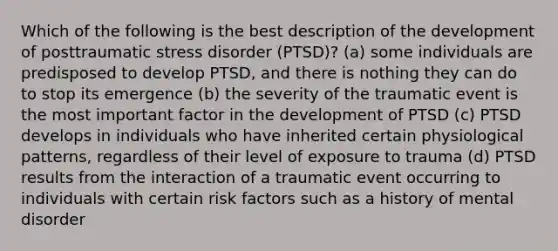 Which of the following is the best description of the development of posttraumatic stress disorder (PTSD)? (a) some individuals are predisposed to develop PTSD, and there is nothing they can do to stop its emergence (b) the severity of the traumatic event is the most important factor in the development of PTSD (c) PTSD develops in individuals who have inherited certain physiological patterns, regardless of their level of exposure to trauma (d) PTSD results from the interaction of a traumatic event occurring to individuals with certain risk factors such as a history of mental disorder