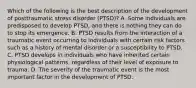 Which of the following is the best description of the development of posttraumatic stress disorder (PTSD)? A. Some individuals are predisposed to develop PTSD, and there is nothing they can do to stop its emergence. B. PTSD results from the interaction of a traumatic event occurring to individuals with certain risk factors such as a history of mental disorder or a susceptibility to PTSD. C. PTSD develops in individuals who have inherited certain physiological patterns, regardless of their level of exposure to trauma. D. The severity of the traumatic event is the most important factor in the development of PTSD.