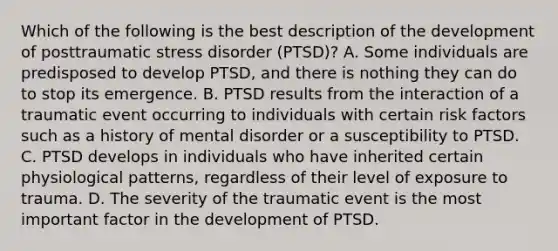 Which of the following is the best description of the development of posttraumatic stress disorder (PTSD)? A. Some individuals are predisposed to develop PTSD, and there is nothing they can do to stop its emergence. B. PTSD results from the interaction of a traumatic event occurring to individuals with certain risk factors such as a history of mental disorder or a susceptibility to PTSD. C. PTSD develops in individuals who have inherited certain physiological patterns, regardless of their level of exposure to trauma. D. The severity of the traumatic event is the most important factor in the development of PTSD.