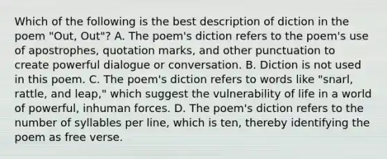 Which of the following is the best description of diction in the poem "Out, Out"? A. The poem's diction refers to the poem's use of apostrophes, quotation marks, and other punctuation to create powerful dialogue or conversation. B. Diction is not used in this poem. C. The poem's diction refers to words like "snarl, rattle, and leap," which suggest the vulnerability of life in a world of powerful, inhuman forces. D. The poem's diction refers to the number of syllables per line, which is ten, thereby identifying the poem as free verse.