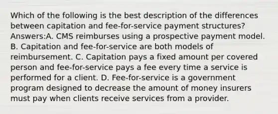 Which of the following is the best description of the differences between capitation and fee-for-service payment structures? Answers:A. CMS reimburses using a prospective payment model. B. Capitation and fee-for-service are both models of reimbursement. C. Capitation pays a fixed amount per covered person and fee-for-service pays a fee every time a service is performed for a client. D. Fee-for-service is a government program designed to decrease the amount of money insurers must pay when clients receive services from a provider.