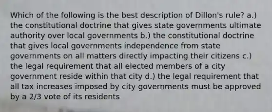 Which of the following is the best description of Dillon's rule? a.) the constitutional doctrine that gives state governments ultimate authority over local governments b.) the constitutional doctrine that gives local governments independence from state governments on all matters directly impacting their citizens c.) the legal requirement that all elected members of a city government reside within that city d.) the legal requirement that all tax increases imposed by city governments must be approved by a 2/3 vote of its residents