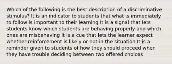 Which of the following is the best description of a discriminative stimulus? It is an indicator to students that what is immediately to follow is important to their learning It is a signal that lets students know which students are behaving properly and which ones are misbehaving It is a cue that lets the learner expect whether reinforcement is likely or not in the situation It is a reminder given to students of how they should proceed when they have trouble deciding between two offered choices