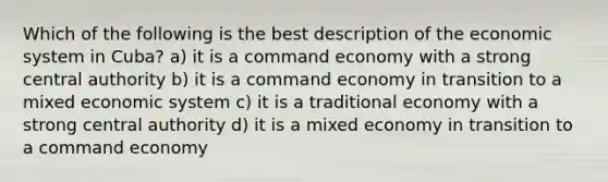 Which of the following is the best description of the economic system in Cuba? a) it is a command economy with a strong central authority b) it is a command economy in transition to a mixed economic system c) it is a traditional economy with a strong central authority d) it is a mixed economy in transition to a command economy