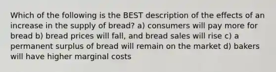 Which of the following is the BEST description of the effects of an increase in the supply of bread? a) consumers will pay more for bread b) bread prices will fall, and bread sales will rise c) a permanent surplus of bread will remain on the market d) bakers will have higher marginal costs