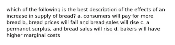 which of the following is the best description of the effects of an increase in supply of bread? a. consumers will pay for more bread b. bread prices will fall and bread sales will rise c. a permanet surplus, and bread sales will rise d. bakers will have higher marginal costs