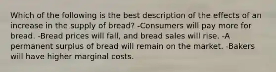 Which of the following is the best description of the effects of an increase in the supply of bread? -Consumers will pay more for bread. -Bread prices will fall, and bread sales will rise. -A permanent surplus of bread will remain on the market. -Bakers will have higher marginal costs.