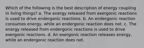 Which of the following is the best description of energy coupling in living things? a. The energy released from exergonic reactions is used to drive endergonic reactions. b. An endergonic reaction consumes energy, while an endergonic reaction does not. c. The energy released from endergonic reactions is used to drive exergonic reactions. d. An exergonic reaction releases energy, while an endergonic reaction does not.