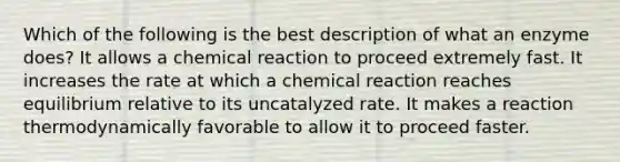 Which of the following is the best description of what an enzyme does? It allows a chemical reaction to proceed extremely fast. It increases the rate at which a chemical reaction reaches equilibrium relative to its uncatalyzed rate. It makes a reaction thermodynamically favorable to allow it to proceed faster.