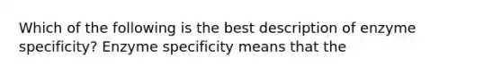 Which of the following is the best description of enzyme specificity? Enzyme specificity means that the