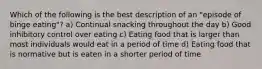 Which of the following is the best description of an "episode of binge eating"? a) Continual snacking throughout the day b) Good inhibitory control over eating c) Eating food that is larger than most individuals would eat in a period of time d) Eating food that is normative but is eaten in a shorter period of time