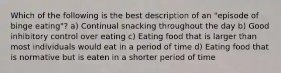 Which of the following is the best description of an "episode of binge eating"? a) Continual snacking throughout the day b) Good inhibitory control over eating c) Eating food that is larger than most individuals would eat in a period of time d) Eating food that is normative but is eaten in a shorter period of time