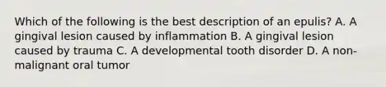 Which of the following is the best description of an epulis? A. A gingival lesion caused by inflammation B. A gingival lesion caused by trauma C. A developmental tooth disorder D. A non-malignant oral tumor