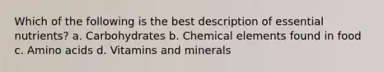 Which of the following is the best description of essential nutrients? a. Carbohydrates b. Chemical elements found in food c. Amino acids d. Vitamins and minerals