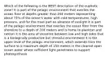 Which of the following is the BEST description of the euphotic zone? It is part of the pelagic environment that overlies the ocean floor at depths greater than 200 meters representing about 75% of the ocean's water with cold temperatures, high pressure, and for the most part an absence of sunlight It is part of the pelagic environment that overlies the ocean floor from the shoreline to a depth of 200 meters and is home to plankton and nekton It is the area of shoreline between low and high tides that is a biologically productive but stressful environment It is the upper level of the pelagic environment, which extends from the surface to a maximum depth of 150 meters in the clearest open ocean water where sufficient light penetrates to support photosynthesis