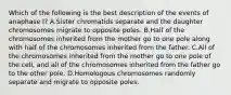 Which of the following is the best description of the events of anaphase I? A.Sister chromatids separate and the daughter chromosomes migrate to opposite poles. B.Half of the chromosomes inherited from the mother go to one pole along with half of the chromosomes inherited from the father. C.All of the chromosomes inherited from the mother go to one pole of the cell, and all of the chromosomes inherited from the father go to the other pole. D.Homologous chromosomes randomly separate and migrate to opposite poles.