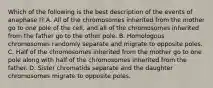 Which of the following is the best description of the events of anaphase I? A. All of the chromosomes inherited from the mother go to one pole of the cell, and all of the chromosomes inherited from the father go to the other pole. B. Homologous chromosomes randomly separate and migrate to opposite poles. C. Half of the chromosomes inherited from the mother go to one pole along with half of the chromosomes inherited from the father. D. Sister chromatids separate and the daughter chromosomes migrate to opposite poles.