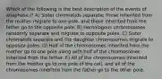 Which of the following is the best description of the events of anaphase I? A) Sister chromatids separate; those inherited from the mother migrate to one pole, and those inherited from the father go to the opposite pole. B) Homologous chromosomes randomly separate and migrate to opposite poles. C) Sister chromatids separate and the daughter chromosomes migrate to opposite poles. D) Half of the chromosomes inherited from the mother go to one pole along with half of the chromosomes inherited from the father. E) All of the chromosomes inherited from the mother go to one pole of the cell, and all of the chromosomes inherited from the father go to the other pole.