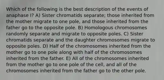 Which of the following is the best description of the events of anaphase I? A) Sister chromatids separate; those inherited from the mother migrate to one pole, and those inherited from the father go to the opposite pole. B) Homologous chromosomes randomly separate and migrate to opposite poles. C) Sister chromatids separate and the daughter chromosomes migrate to opposite poles. D) Half of the chromosomes inherited from the mother go to one pole along with half of the chromosomes inherited from the father. E) All of the chromosomes inherited from the mother go to one pole of the cell, and all of the chromosomes inherited from the father go to the other pole.