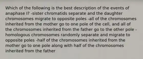 Which of the following is the best description of the events of anaphase I? -sister chromatids separate and the daughter chromosomes migrate to opposite poles -all of the chromosomes inherited from the mother go to one pole of the cell, and all of the chromosomes inherited from the father go to the other pole -homologous chromosomes randomly separate and migrate to opposite poles -half of the chromosomes inherited from the mother go to one pole along with half of the chromosomes inherited from the father