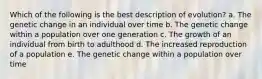 Which of the following is the best description of evolution? a. The genetic change in an individual over time b. The genetic change within a population over one generation c. The growth of an individual from birth to adulthood d. The increased reproduction of a population e. The genetic change within a population over time