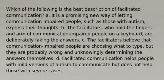 Which of the following is the best description of facilitated communication? a. It is a promising new way of letting communication-impaired people, such as those with autism, express their thoughts. b. The facilitators, who hold the fingers and arm of communication-impaired people on a keyboard, are deliberately faking the answers. c. The facilitators believe that communication-impaired people are choosing what to type, but they are probably wrong and unknowingly determining the answers themselves. d. Facilitated communication helps people with mild versions of autism to communicate but does not help those with severe cases.