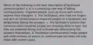 Which of the following is the best description of facilitated communication? a. It is a promising new way of letting communication- impaired people, such as those with autism, express their thoughts. b. The facilitators, who hold the fingers and arm of communication-impaired people on a keyboard, are deliberately faking the answers. c. The facilitators believe that communication-impaired people are choosing what to type, but they are probably wrong and unknowingly determining the answers themselves. d. Facilitated communication helps people with mild versions of autism to communicate but does not help those with severe cases.