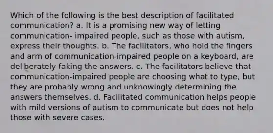 Which of the following is the best description of facilitated communication? a. It is a promising new way of letting communication- impaired people, such as those with autism, express their thoughts. b. The facilitators, who hold the fingers and arm of communication-impaired people on a keyboard, are deliberately faking the answers. c. The facilitators believe that communication-impaired people are choosing what to type, but they are probably wrong and unknowingly determining the answers themselves. d. Facilitated communication helps people with mild versions of autism to communicate but does not help those with severe cases.