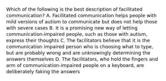 Which of the following is the best description of facilitated communication? A. Facilitated communication helps people with mild versions of autism to communicate but does not help those with severe cases B. It is a promising new way of letting communication-impaired people, such as those with autism, express their thoughts C. The facilitators believe that it is the communication impaired person who is choosing what to type, but are probably wrong and are unknowingly determining the answers themselves D. The facilitators, who hold the fingers and arm of communication-impaired people on a keyboard, are deliberately faking the answers