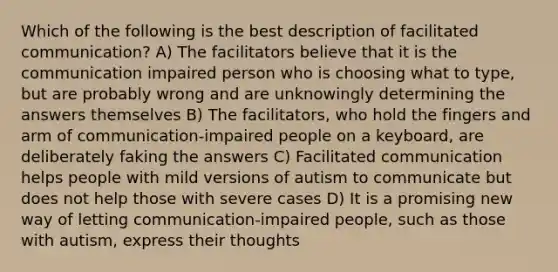 Which of the following is the best description of facilitated communication? A) The facilitators believe that it is the communication impaired person who is choosing what to type, but are probably wrong and are unknowingly determining the answers themselves B) The facilitators, who hold the fingers and arm of communication-impaired people on a keyboard, are deliberately faking the answers C) Facilitated communication helps people with mild versions of autism to communicate but does not help those with severe cases D) It is a promising new way of letting communication-impaired people, such as those with autism, express their thoughts