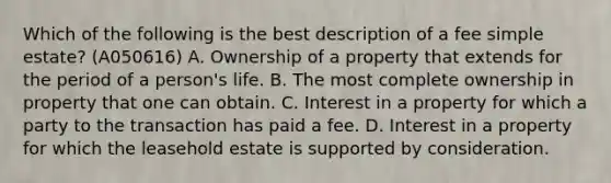 Which of the following is the best description of a fee simple estate? (A050616) A. Ownership of a property that extends for the period of a person's life. B. The most complete ownership in property that one can obtain. C. Interest in a property for which a party to the transaction has paid a fee. D. Interest in a property for which the leasehold estate is supported by consideration.