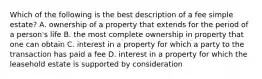 Which of the following is the best description of a fee simple estate? A. ownership of a property that extends for the period of a person's life B. the most complete ownership in property that one can obtain C. interest in a property for which a party to the transaction has paid a fee D. interest in a property for which the leasehold estate is supported by consideration